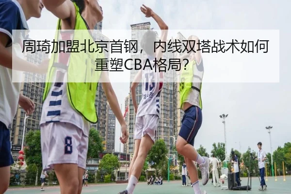 周琦加盟北京首钢，内线双塔战术如何重塑CBA格局？
