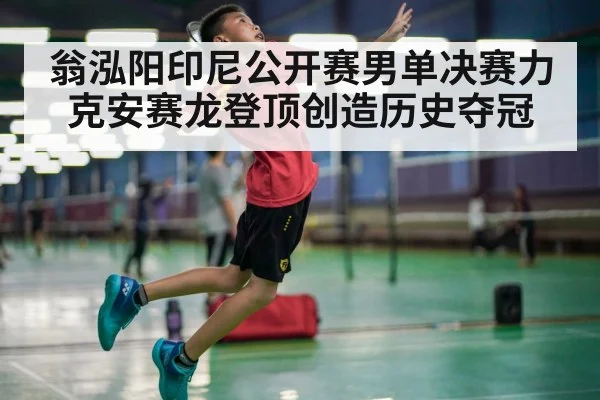 翁泓阳印尼公开赛男单决赛力克安赛龙登顶创造历史夺冠