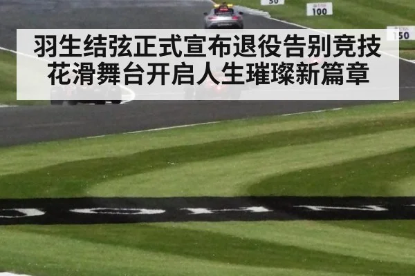 羽生结弦正式宣布退役告别竞技花滑舞台开启人生璀璨新篇章